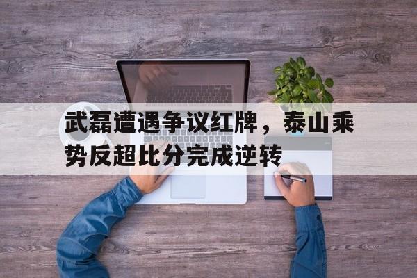 武磊遭遇争议红牌，泰山乘势反超比分完成逆转